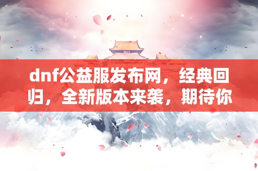 dnf公益服发布网，经典回归，全新版本来袭，期待你的加入