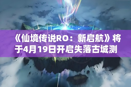 《仙境传说RO：新启航》将于4月19日开启失落古城测试